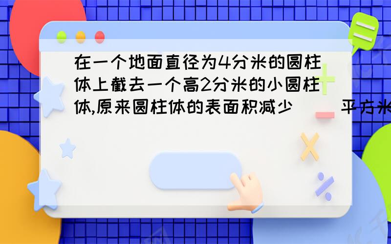 在一个地面直径为4分米的圆柱体上截去一个高2分米的小圆柱体,原来圆柱体的表面积减少（ ）平方米