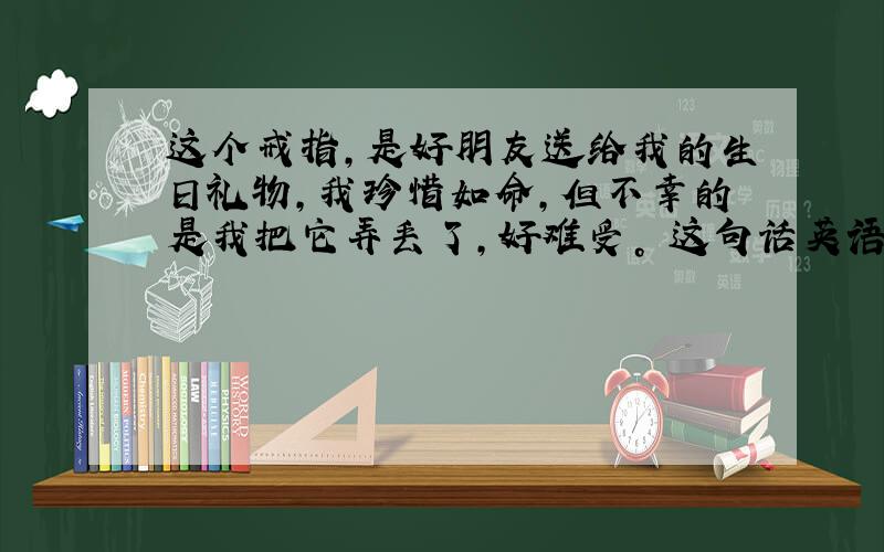 这个戒指，是好朋友送给我的生日礼物，我珍惜如命，但不幸的是我把它弄丢了，好难受。 这句话英语怎么说