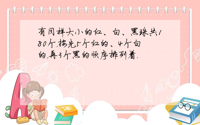 有同样大小的红、白、黑珠共180个，按先5个红的、4个白的，再3个黑的顺序排列着．