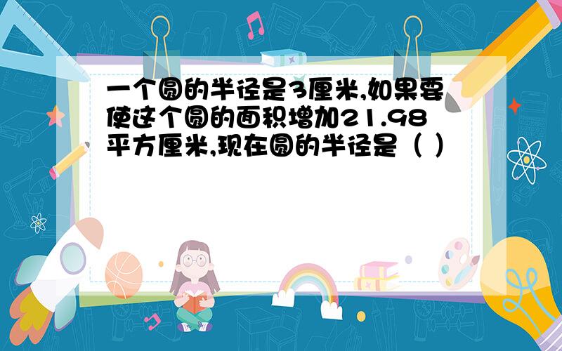 一个圆的半径是3厘米,如果要使这个圆的面积增加21.98平方厘米,现在圆的半径是（ ）