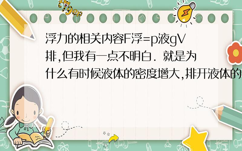 浮力的相关内容F浮=p液gV排,但我有一点不明白．就是为什么有时候液体的密度增大,排开液体的体积会减少,导致它的浮力不变