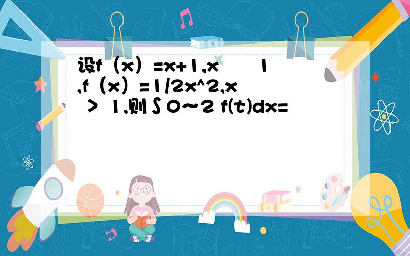 设f（x）=x+1,x﹤﹦1,f（x）=1/2x^2,x ＞ 1,则∫0～2 f(t)dx=