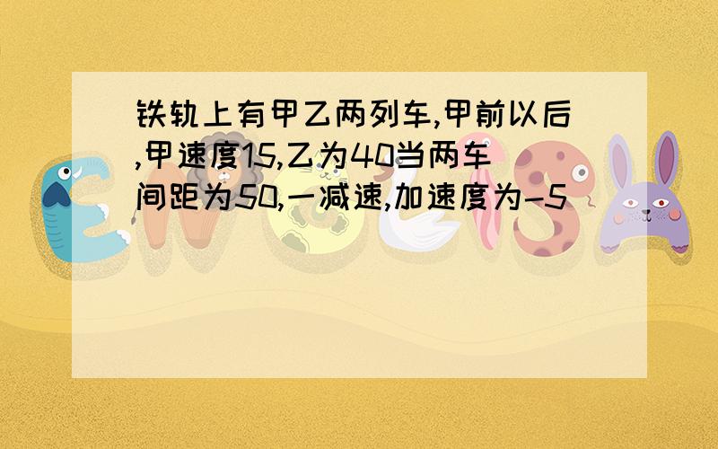 铁轨上有甲乙两列车,甲前以后,甲速度15,乙为40当两车间距为50,一减速,加速度为-5