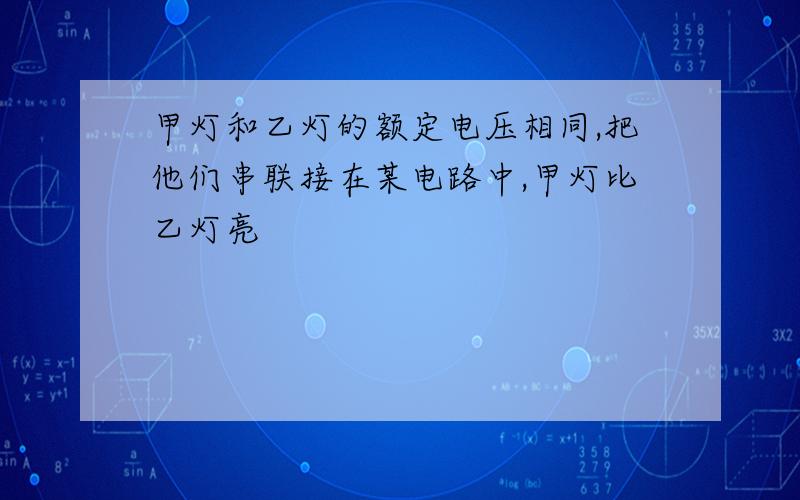 甲灯和乙灯的额定电压相同,把他们串联接在某电路中,甲灯比乙灯亮