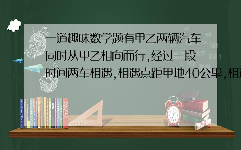 一道趣味数学题有甲乙两辆汽车同时从甲乙相向而行,经过一段时间两车相遇,相遇点距甲地40公里,相遇后两车继续前行,甲车到达