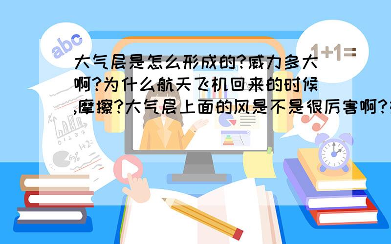 大气层是怎么形成的?威力多大啊?为什么航天飞机回来的时候,摩擦?大气层上面的风是不是很厉害啊?如果航天飞机很慢的速度回来