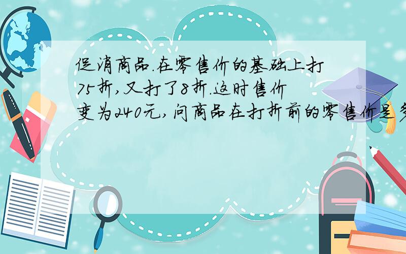 促消商品.在零售价的基础上打75折,又打了8折.这时售价变为240元,问商品在打折前的零售价是多少?