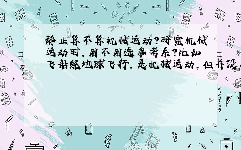 静止算不算机械运动?研究机械运动时,用不用选参考系?比如飞船绕地球飞行,是机械运动,但并没有选参考系,这是为什么?比如人