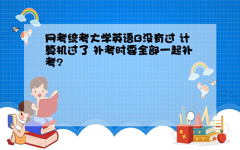 网考统考大学英语B没有过 计算机过了 补考时要全部一起补考?