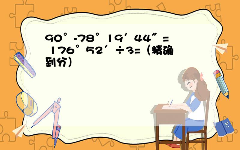 90°-78°19′44″= 176°52′÷3=（精确到分）