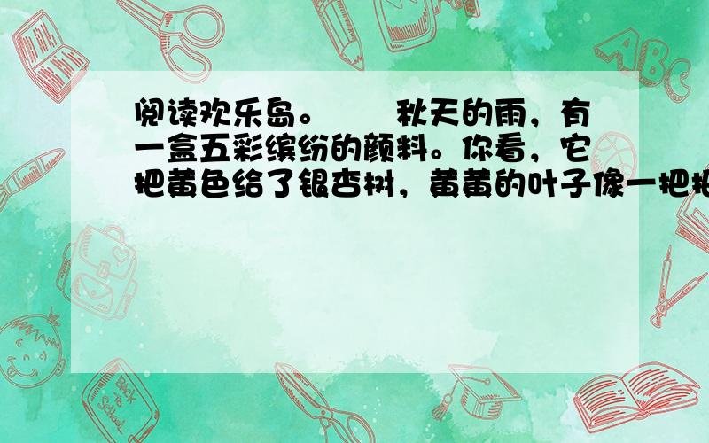 阅读欢乐岛。　　秋天的雨，有一盒五彩缤纷的颜料。你看，它把黄色给了银杏树，黄黄的叶子像一把把小扇子，扇哪扇哪，扇走了夏天