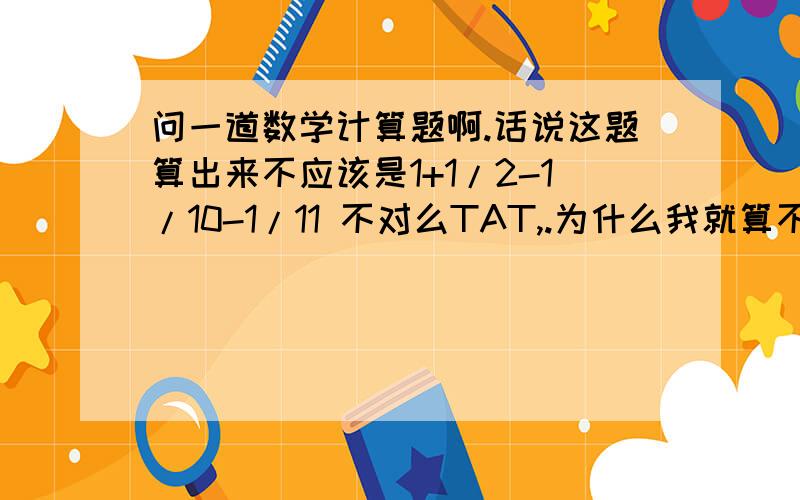 问一道数学计算题啊.话说这题算出来不应该是1+1/2-1/10-1/11 不对么TAT,.为什么我就算不出来正确答案呢、