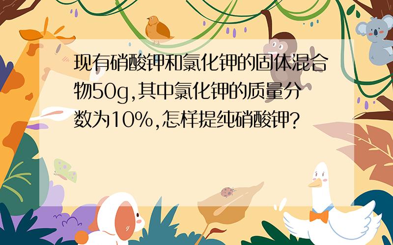 现有硝酸钾和氯化钾的固体混合物50g,其中氯化钾的质量分数为10%,怎样提纯硝酸钾?