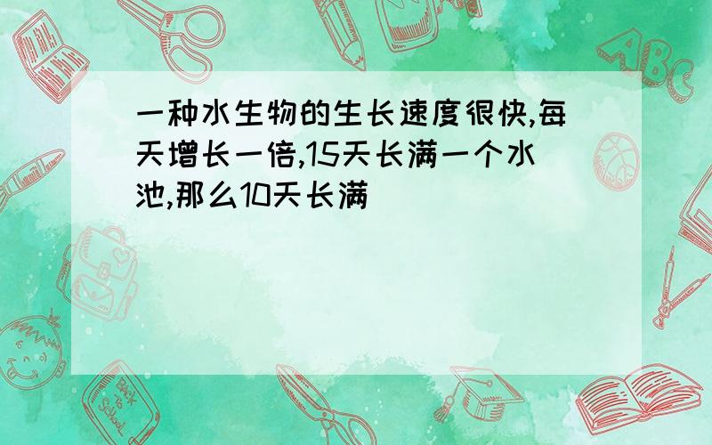 一种水生物的生长速度很快,每天增长一倍,15天长满一个水池,那么10天长满（）