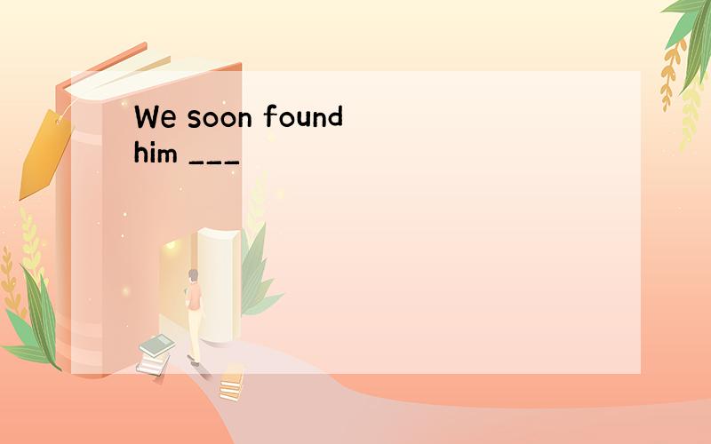 We soon found him ___