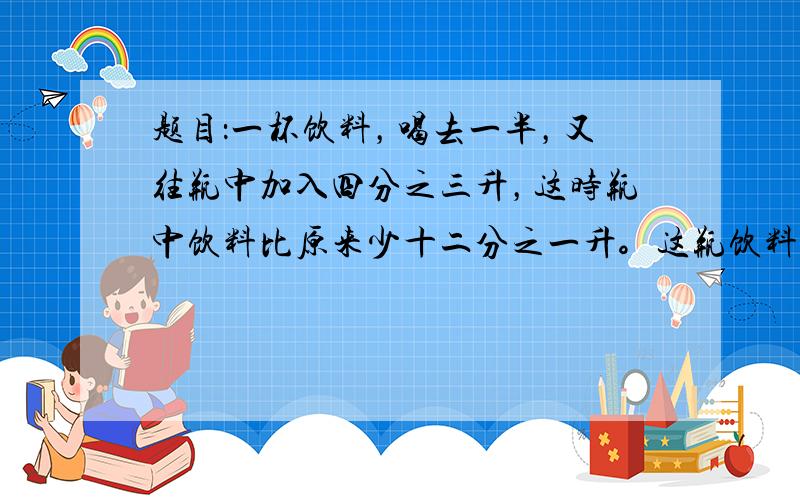 题目：一杯饮料，喝去一半，又往瓶中加入四分之三升，这时瓶中饮料比原来少十二分之一升。这瓶饮料原有多少升？