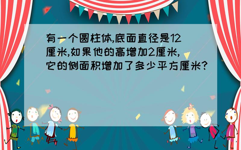 有一个圆柱体,底面直径是12厘米,如果他的高增加2厘米,它的侧面积增加了多少平方厘米?