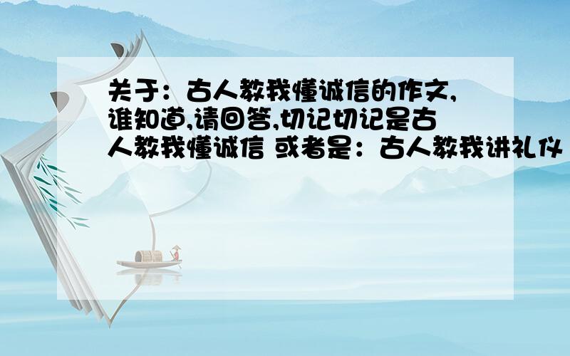 关于：古人教我懂诚信的作文,谁知道,请回答,切记切记是古人教我懂诚信 或者是：古人教我讲礼仪