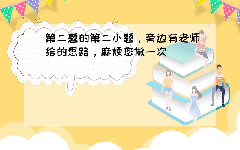 第二题的第二小题，旁边有老师给的思路，麻烦您做一次