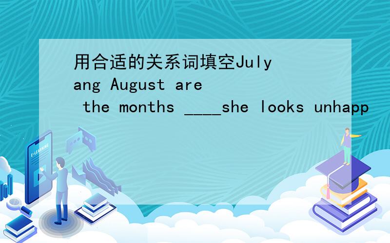 用合适的关系词填空July ang August are the months ____she looks unhapp