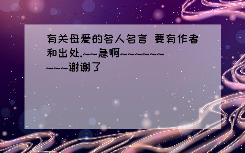 有关母爱的名人名言 要有作者和出处.~~急啊~~~~~~~~~谢谢了