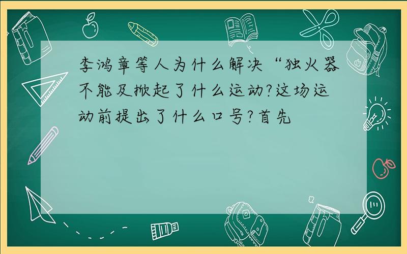 李鸿章等人为什么解决“独火器不能及掀起了什么运动?这场运动前提出了什么口号?首先