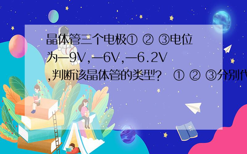 晶体管三个电极① ② ③电位为—9V,—6V,—6.2V,判断该晶体管的类型?　① ② ③分别代表什么电极?