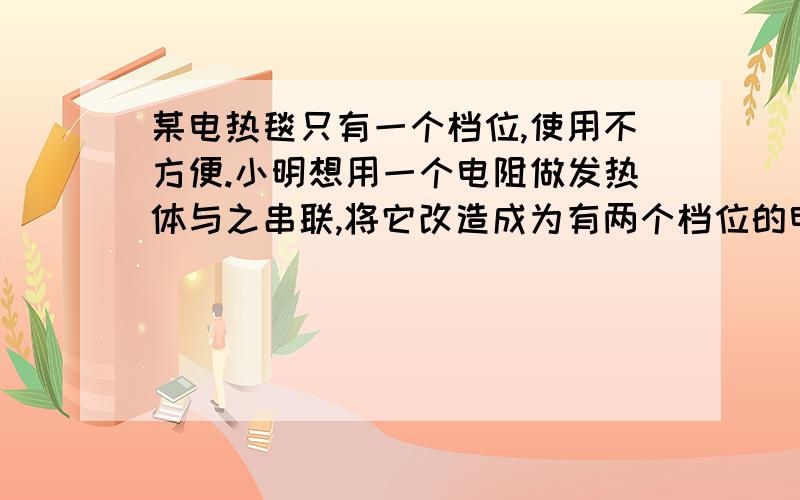 某电热毯只有一个档位,使用不方便.小明想用一个电阻做发热体与之串联,将它改造成为有两个档位的电热毯