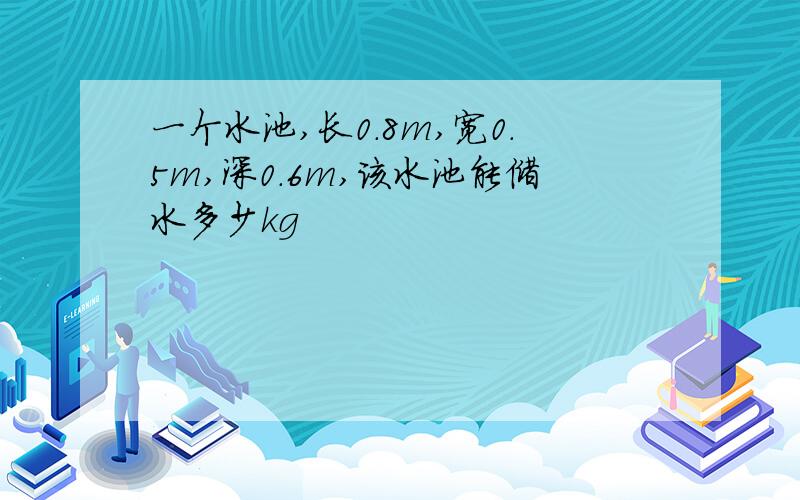 一个水池,长0.8m,宽0.5m,深0.6m,该水池能储水多少kg