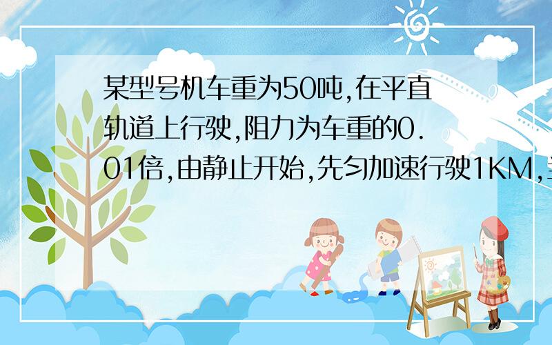 某型号机车重为50吨,在平直轨道上行驶,阻力为车重的0.01倍,由静止开始,先匀加速行驶1KM,当速度增至36KM/H时