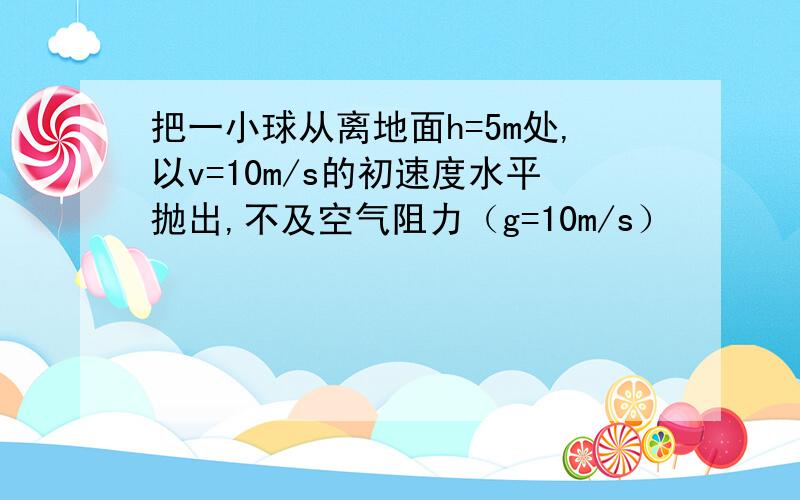 把一小球从离地面h=5m处,以v=10m/s的初速度水平抛出,不及空气阻力（g=10m/s）