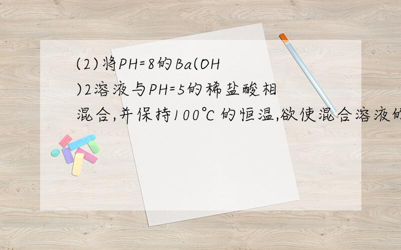 (2)将PH=8的Ba(OH)2溶液与PH=5的稀盐酸相混合,并保持100℃的恒温,欲使混合溶液的PH=7,则Ba(OH