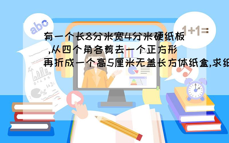 有一个长8分米宽4分米硬纸板 ,从四个角各剪去一个正方形再折成一个高5厘米无盖长方体纸盒,求纸盒体积?,