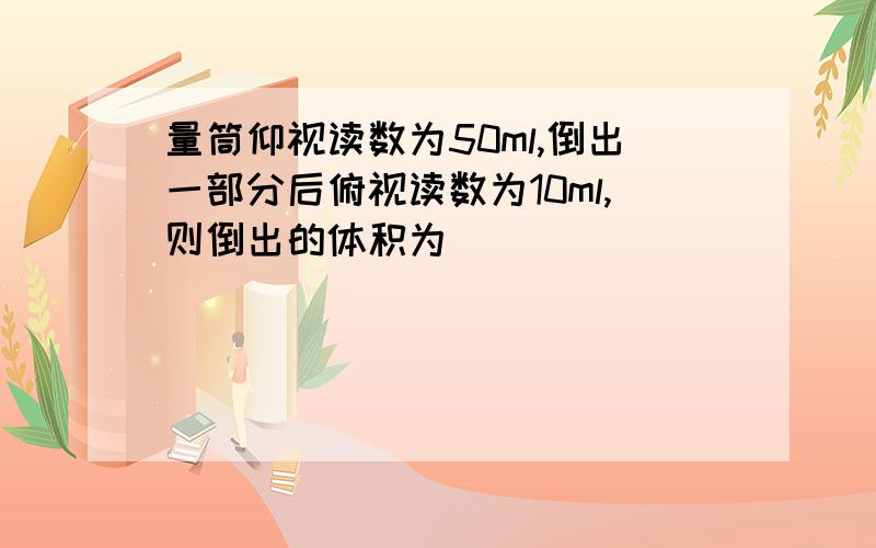 量筒仰视读数为50ml,倒出一部分后俯视读数为10ml,则倒出的体积为