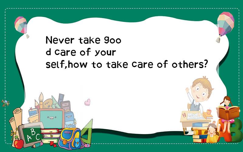 Never take good care of yourself,how to take care of others?