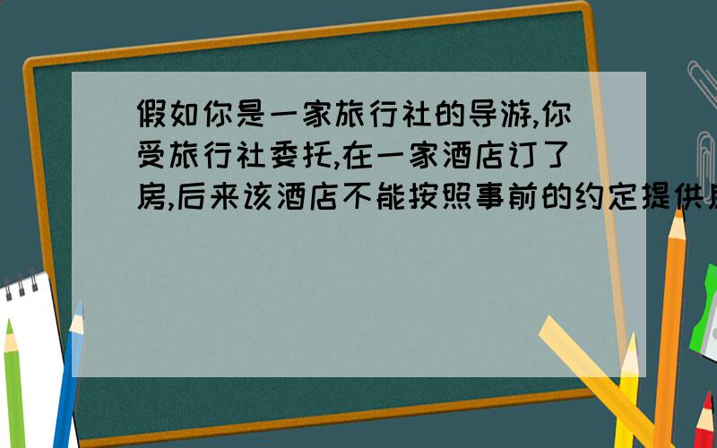 假如你是一家旅行社的导游,你受旅行社委托,在一家酒店订了房,后来该酒店不能按照事前的约定提供房间,旅行社委托你处理此事,