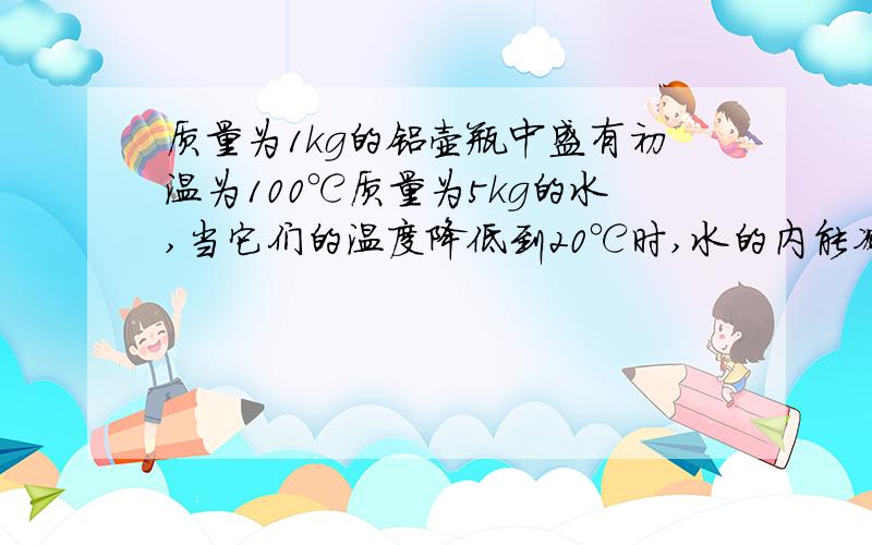 质量为1kg的铝壶瓶中盛有初温为100℃质量为5kg的水,当它们的温度降低到20℃时,水的内能减少了多少