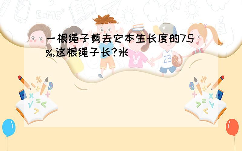 一根绳子剪去它本生长度的75%,这根绳子长?米