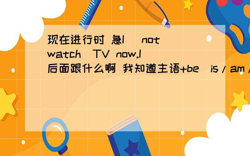 现在进行时 急I （not watch）TV now.I后面跟什么啊 我知道主语+be（is/am/are）+not+现