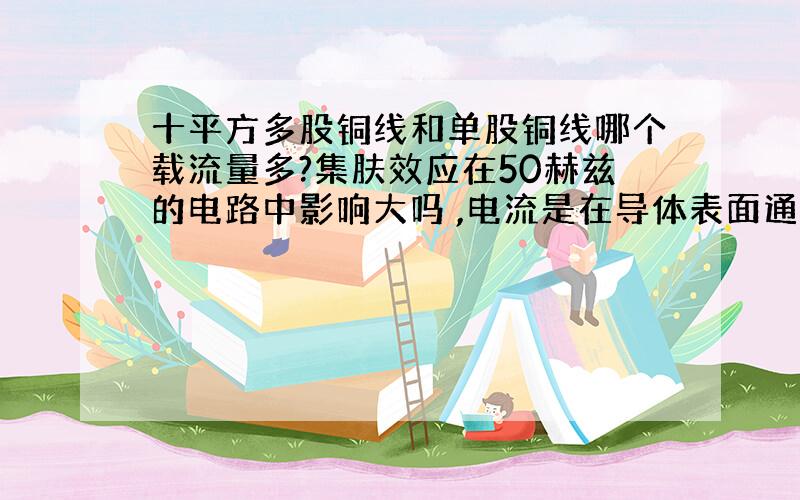 十平方多股铜线和单股铜线哪个载流量多?集肤效应在50赫兹的电路中影响大吗 ,电流是在导体表面通过吗,小弟一直搞不太明白