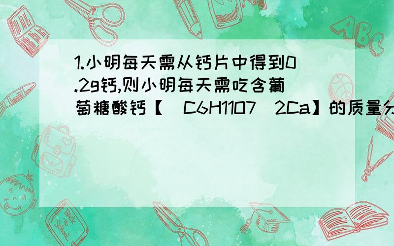 1.小明每天需从钙片中得到0.2g钙,则小明每天需吃含葡萄糖酸钙【（C6H11O7）2Ca】的质量分数为85%的钙片多少