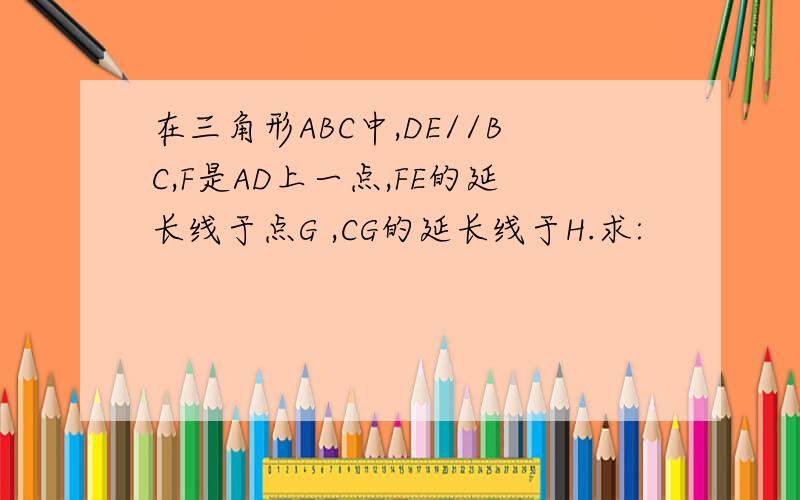 在三角形ABC中,DE//BC,F是AD上一点,FE的延长线于点G ,CG的延长线于H.求: