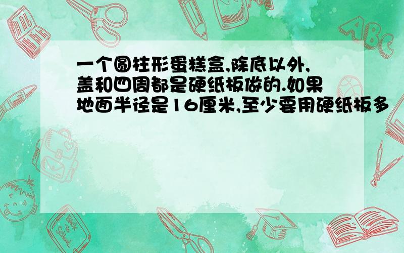 一个圆柱形蛋糕盒,除底以外,盖和四周都是硬纸板做的.如果地面半径是16厘米,至少要用硬纸板多