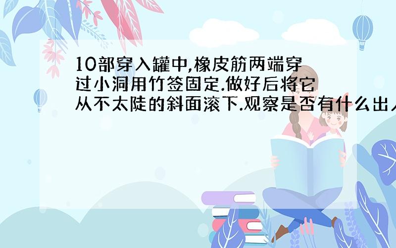 10部穿入罐中,橡皮筋两端穿过小洞用竹签固定.做好后将它从不太陡的斜面滚下.观察是否有什么出人意料的现