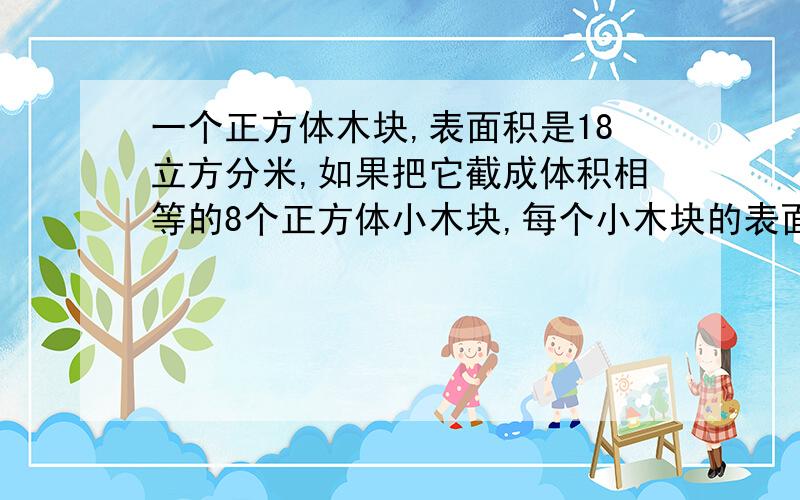 一个正方体木块,表面积是18立方分米,如果把它截成体积相等的8个正方体小木块,每个小木块的表面积是多少?