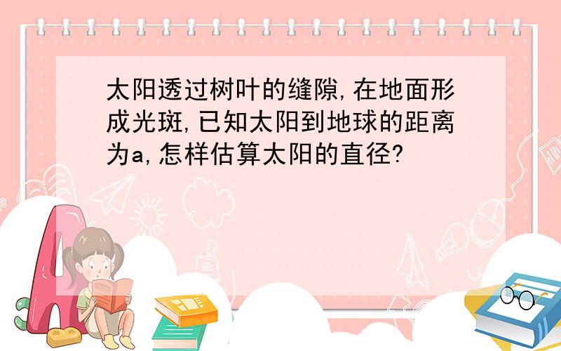 太阳透过树叶的缝隙,在地面形成光斑,已知太阳到地球的距离为a,怎样估算太阳的直径?