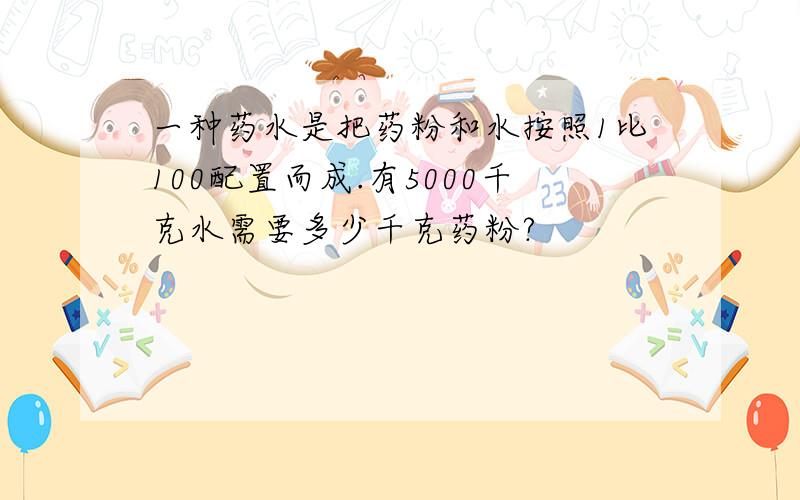 一种药水是把药粉和水按照1比100配置而成.有5000千克水需要多少千克药粉?