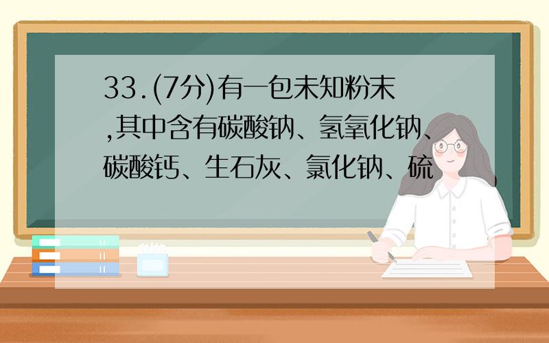 33.(7分)有一包未知粉末,其中含有碳酸钠、氢氧化钠、碳酸钙、生石灰、氯化钠、硫