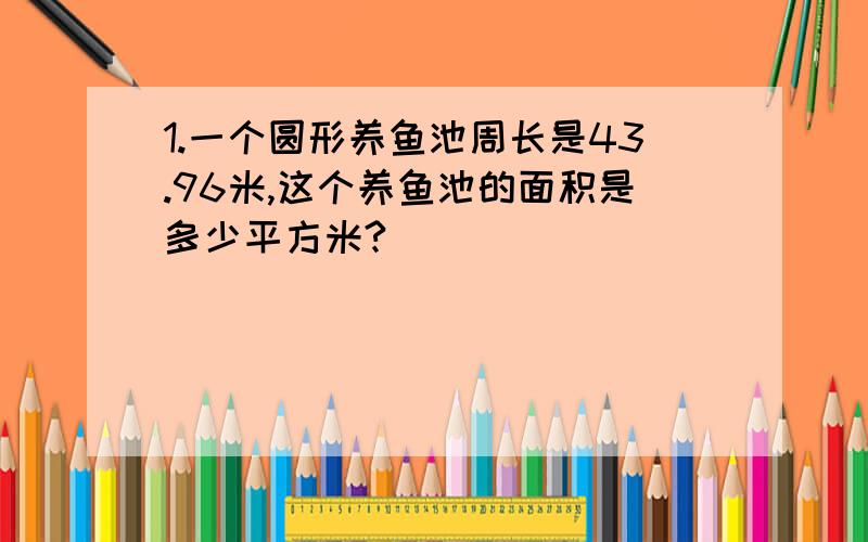 1.一个圆形养鱼池周长是43.96米,这个养鱼池的面积是多少平方米?