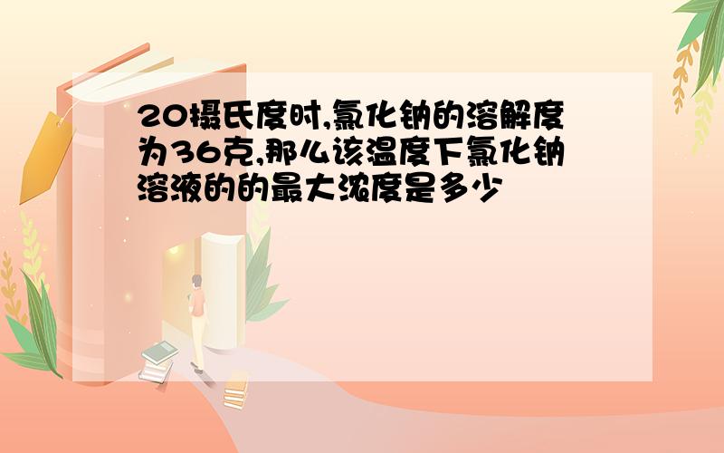 20摄氏度时,氯化钠的溶解度为36克,那么该温度下氯化钠溶液的的最大浓度是多少